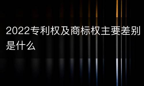 2022专利权及商标权主要差别是什么