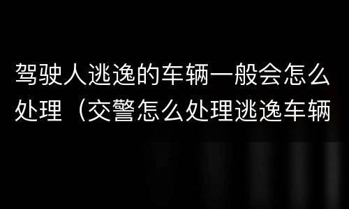 驾驶人逃逸的车辆一般会怎么处理（交警怎么处理逃逸车辆和驾驶人）