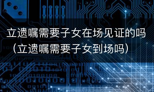 立遗嘱需要子女在场见证的吗（立遗嘱需要子女到场吗）