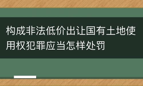 构成非法低价出让国有土地使用权犯罪应当怎样处罚