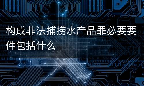 构成非法捕捞水产品罪必要要件包括什么