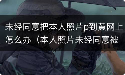 未经同意把本人照片p到黄网上怎么办（本人照片未经同意被发到网上怎么办）
