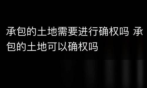 承包的土地需要进行确权吗 承包的土地可以确权吗