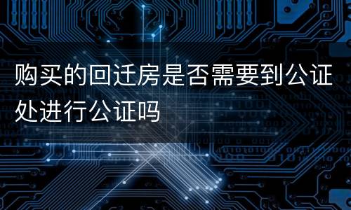 购买的回迁房是否需要到公证处进行公证吗