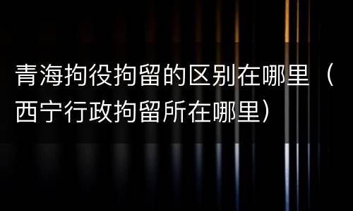 青海拘役拘留的区别在哪里（西宁行政拘留所在哪里）