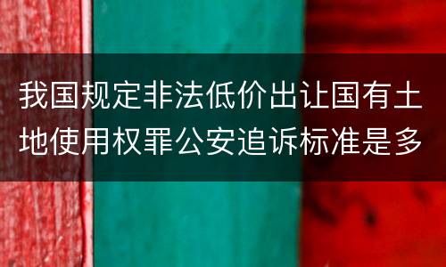 我国规定非法低价出让国有土地使用权罪公安追诉标准是多少