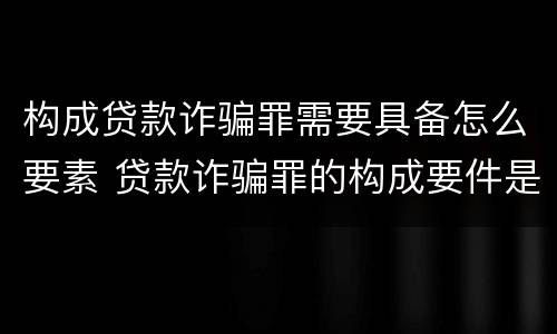 构成贷款诈骗罪需要具备怎么要素 贷款诈骗罪的构成要件是什么
