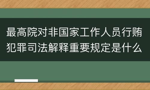 最高院对非国家工作人员行贿犯罪司法解释重要规定是什么