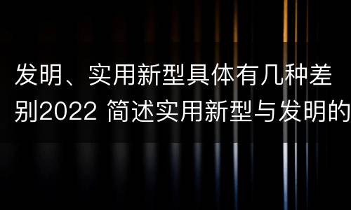 发明、实用新型具体有几种差别2022 简述实用新型与发明的区别