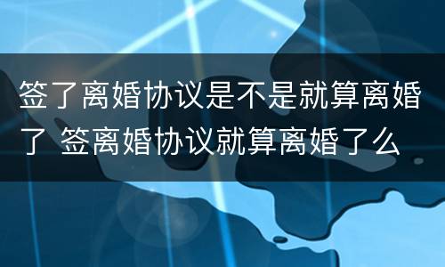 签了离婚协议是不是就算离婚了 签离婚协议就算离婚了么