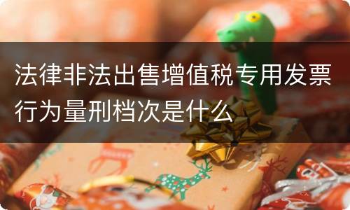 法律非法出售增值税专用发票行为量刑档次是什么