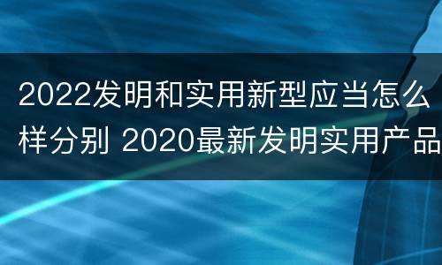 2022发明和实用新型应当怎么样分别 2020最新发明实用产品