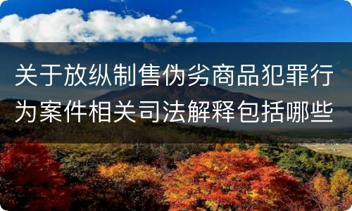 关于放纵制售伪劣商品犯罪行为案件相关司法解释包括哪些主要内容