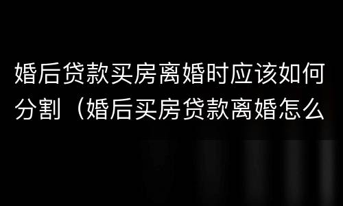 婚后贷款买房离婚时应该如何分割（婚后买房贷款离婚怎么分）