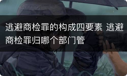 逃避商检罪的构成四要素 逃避商检罪归哪个部门管