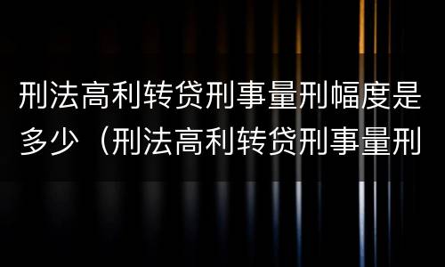 刑法高利转贷刑事量刑幅度是多少（刑法高利转贷刑事量刑幅度是多少）