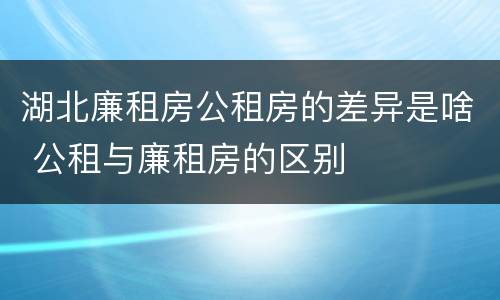 湖北廉租房公租房的差异是啥 公租与廉租房的区别