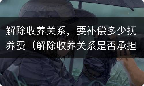 解除收养关系，要补偿多少抚养费（解除收养关系是否承担抚养费）