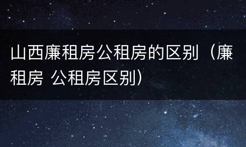 山西廉租房公租房的区别（廉租房 公租房区别）
