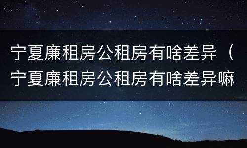 宁夏廉租房公租房有啥差异（宁夏廉租房公租房有啥差异嘛）