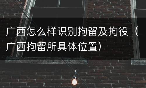 广西怎么样识别拘留及拘役（广西拘留所具体位置）