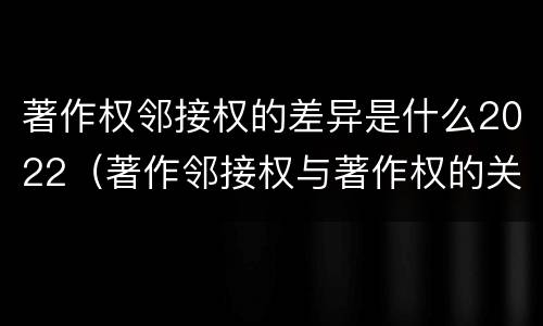 著作权邻接权的差异是什么2022（著作邻接权与著作权的关系）