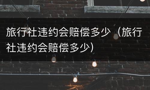 旅行社违约会赔偿多少（旅行社违约会赔偿多少）