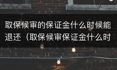 取保候审的保证金什么时候能退还（取保候审保证金什么时候可以退还）