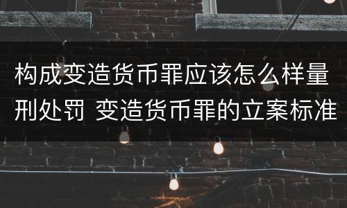 构成变造货币罪应该怎么样量刑处罚 变造货币罪的立案标准