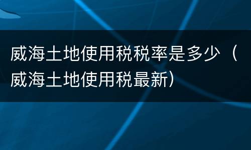 威海土地使用税税率是多少（威海土地使用税最新）