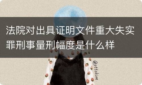 法院对出具证明文件重大失实罪刑事量刑幅度是什么样