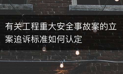 有关工程重大安全事故案的立案追诉标准如何认定