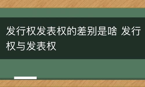 发行权发表权的差别是啥 发行权与发表权