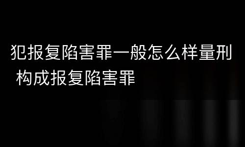 犯报复陷害罪一般怎么样量刑 构成报复陷害罪