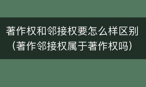 著作权和邻接权要怎么样区别（著作邻接权属于著作权吗）
