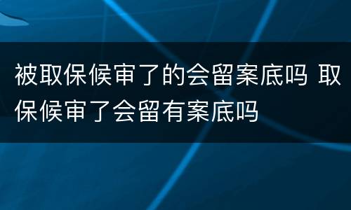 被取保候审了的会留案底吗 取保候审了会留有案底吗