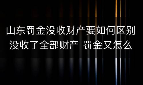 山东罚金没收财产要如何区别 没收了全部财产 罚金又怎么办