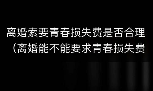 离婚索要青春损失费是否合理（离婚能不能要求青春损失费）