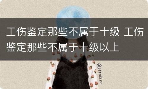 工伤鉴定那些不属于十级 工伤鉴定那些不属于十级以上