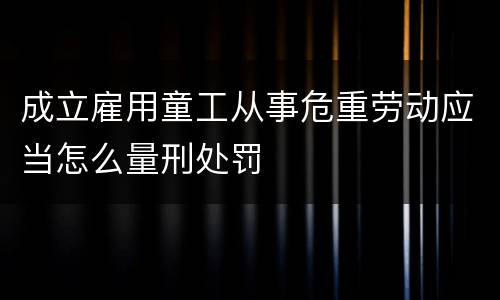 成立雇用童工从事危重劳动应当怎么量刑处罚