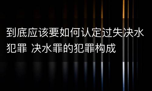 到底应该要如何认定过失决水犯罪 决水罪的犯罪构成