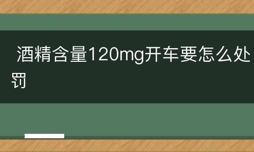  酒精含量120mg开车要怎么处罚