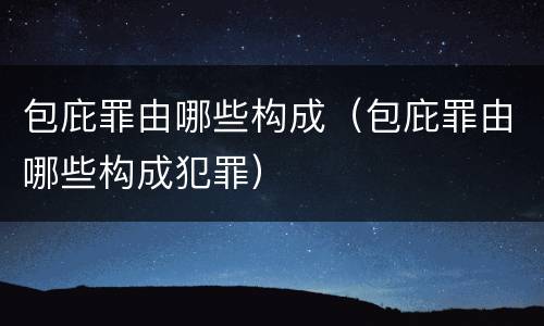 包庇罪由哪些构成（包庇罪由哪些构成犯罪）