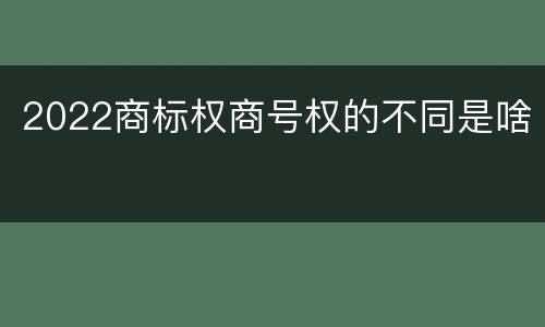 2022商标权商号权的不同是啥