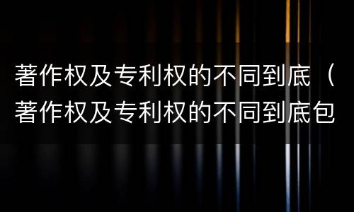 著作权及专利权的不同到底（著作权及专利权的不同到底包括）