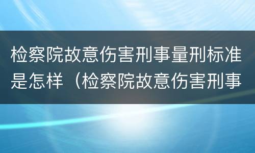 检察院故意伤害刑事量刑标准是怎样（检察院故意伤害刑事量刑标准是怎样计算的）