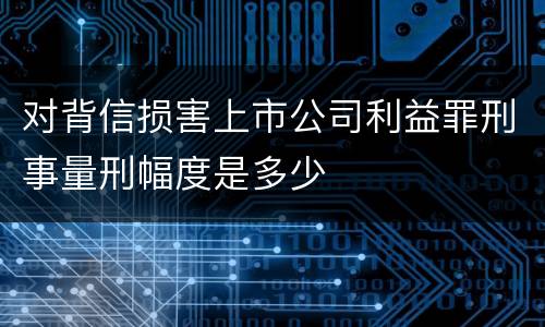 对背信损害上市公司利益罪刑事量刑幅度是多少