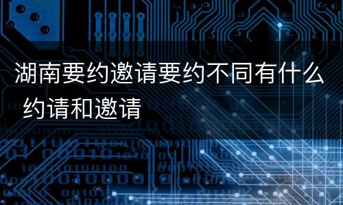 湖南要约邀请要约不同有什么 约请和邀请
