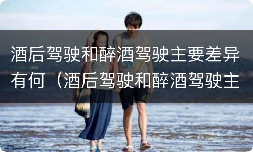 酒后驾驶和醉酒驾驶主要差异有何（酒后驾驶和醉酒驾驶主要差异有何影响）