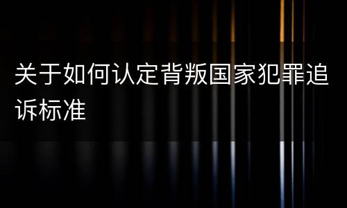 关于如何认定背叛国家犯罪追诉标准